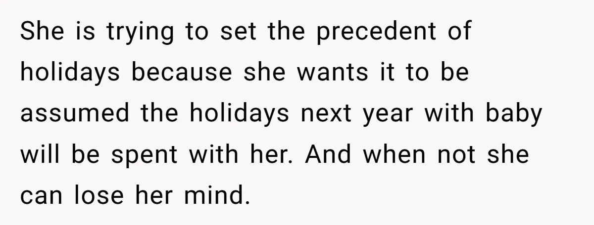 She is trying to set the precedent of holidays because she wants it to be assumed the holidays next year with baby will be spent with her. And when not...