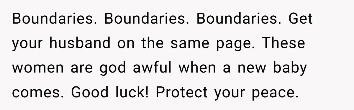 Boundaries. Boundaries. Boundaries. Get your husband on the same page. These women are god awful when a new baby comes. Good luck! Protect your peace.