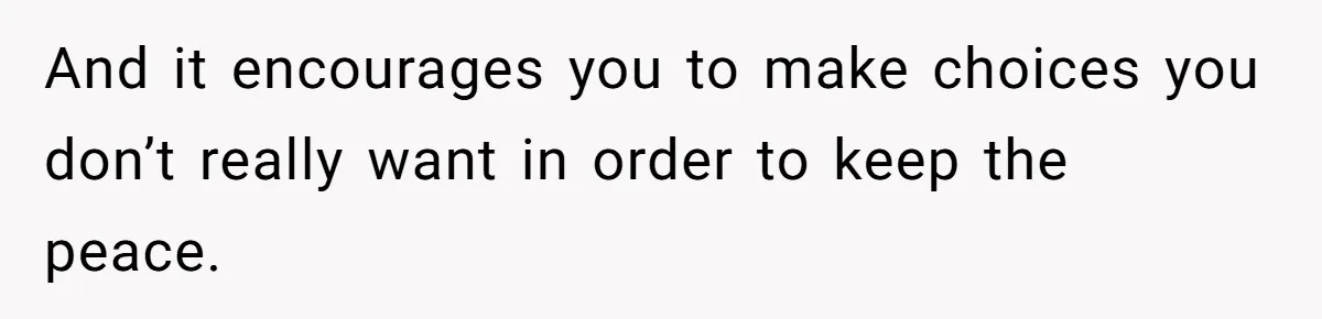And it encourages you to make choices you don’t really want in order to keep the peace.