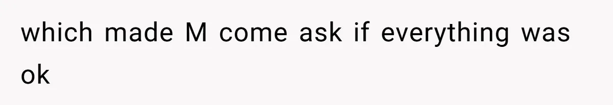 which made M come ask if everything was ok