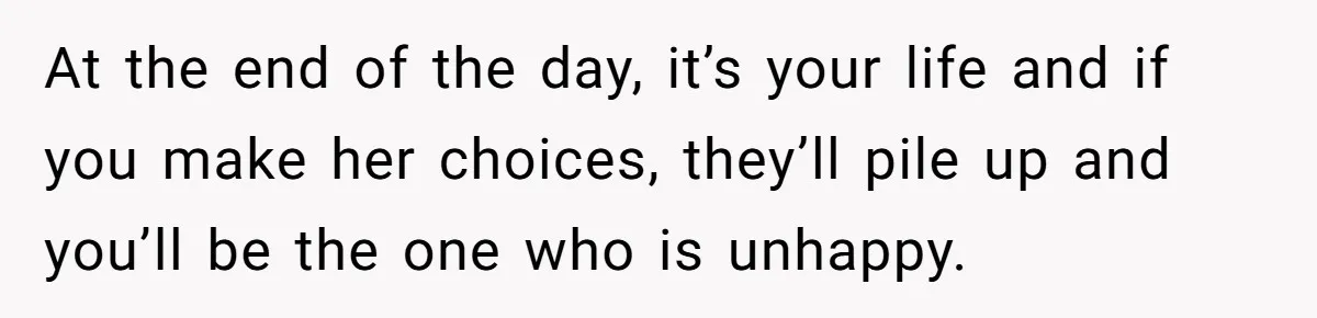 At the end of the day, it’s your life and if you make her choices, they’ll pile up and you’ll be the one who is unhappy.