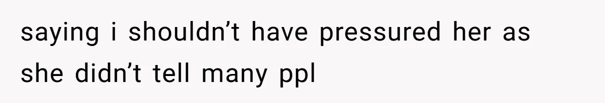 saying i shouldn’t have pressured her as she didn’t tell many ppl