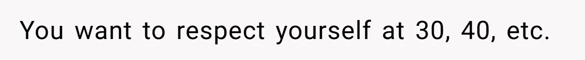 You want to respect yourself at 30, 40, etc.