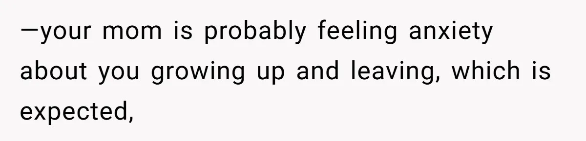 —your mom is probably feeling anxiety about you growing up and leaving, which is expected,