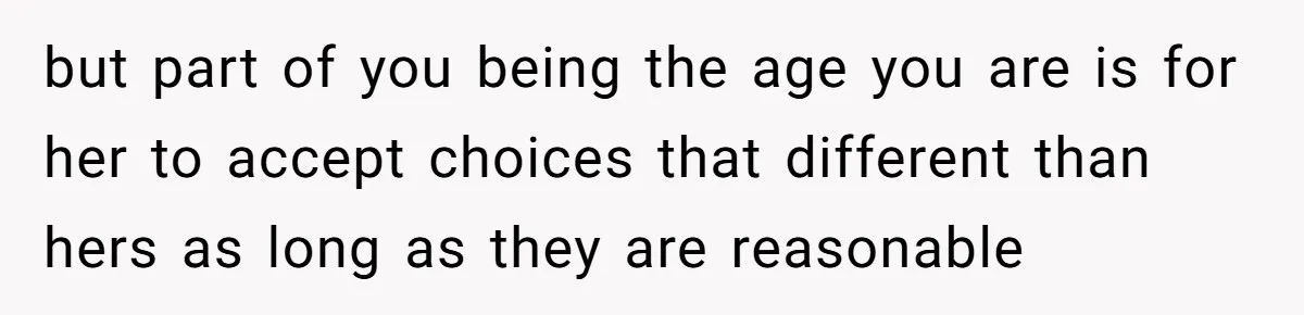 but part of you being the age you are is for her to accept choices that different than hers as long as they are reasonable