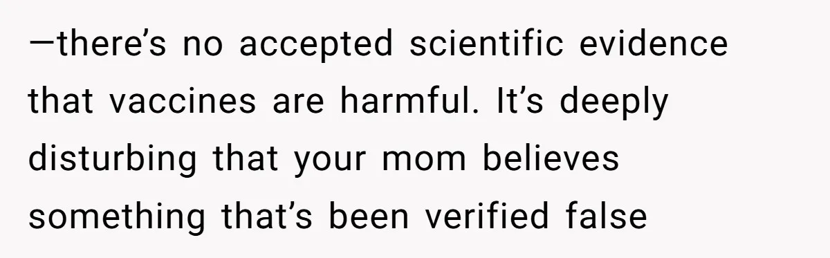 —there’s no accepted scientific evidence that vaccines are harmful. It’s deeply disturbing that your mom believes something that’s been verified false