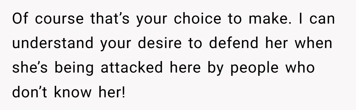 Of course that’s your choice to make. I can understand your desire to defend her when she’s being attacked here by people who don’t know her!