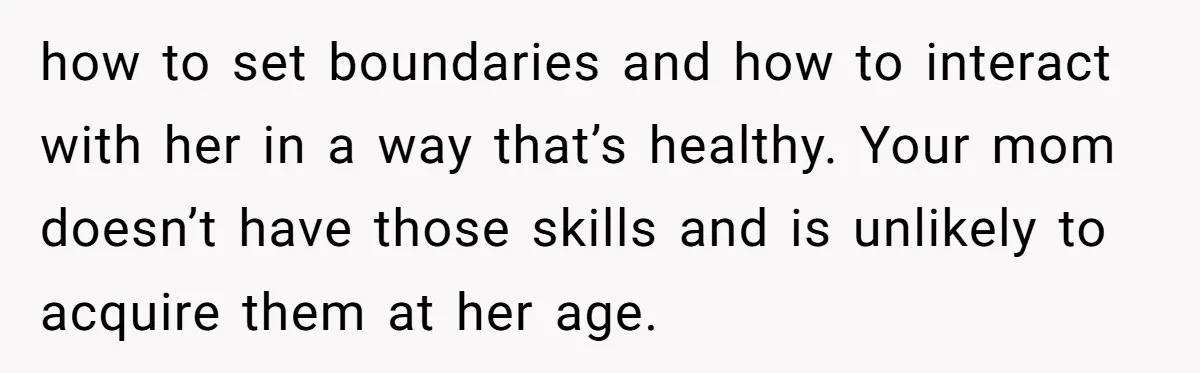 how to set boundaries and how to interact with her in a way that’s healthy. Your mom doesn’t have those skills and is unlikely to acquire them at her age.