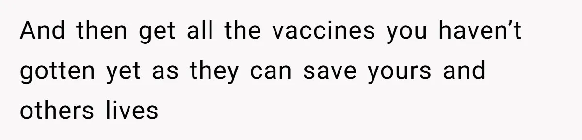 And then get all the vaccines you haven’t gotten yet as they can save yours and others lives