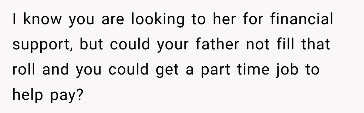 I know you are looking to her for financial support, but could your father not fill that roll and you could get a part time job to help pay?