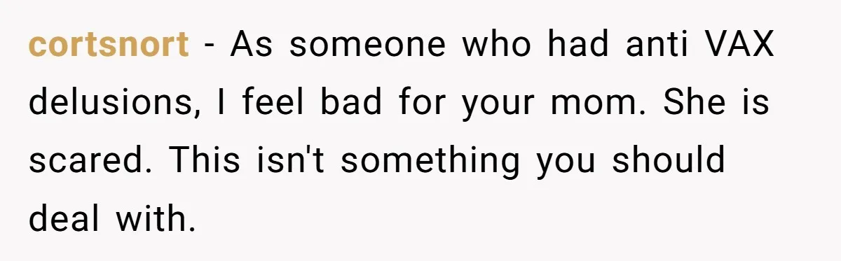 cortsnort − As someone who had anti VAX delusions, I feel bad for your mom. She is scared. This isn't something you should deal with.