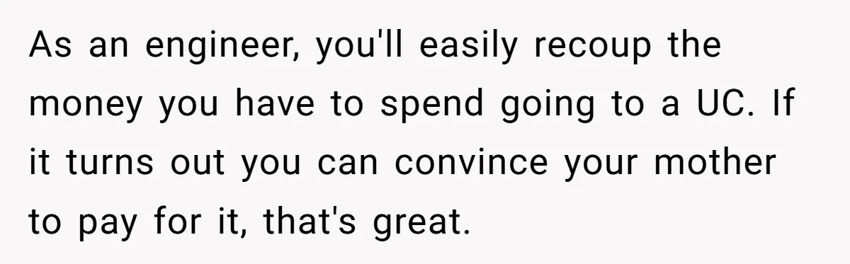 As an engineer, you'll easily recoup the money you have to spend going to a UC. If it turns out you can convince your mother to pay for it, that's...