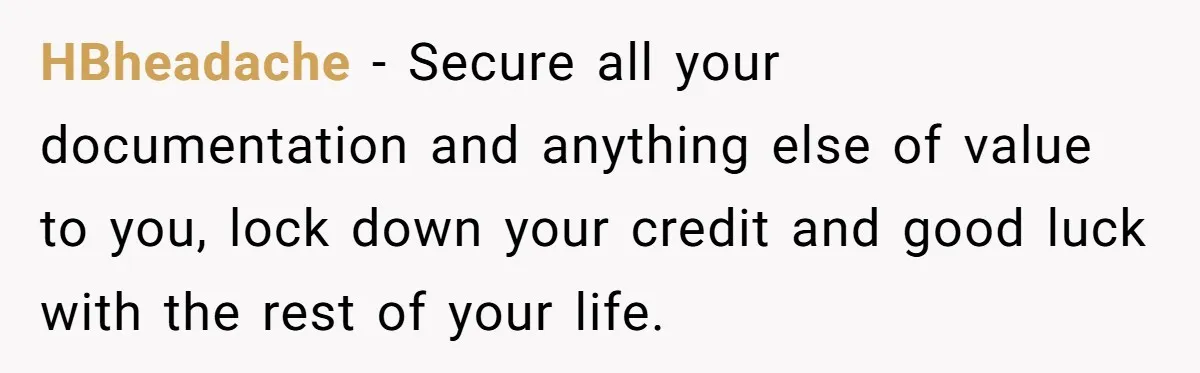 HBheadache − Secure all your documentation and anything else of value to you, lock down your credit and good luck with the rest of your life.