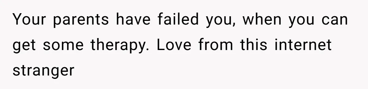 Your parents have failed you, when you can get some therapy. Love from this internet stranger