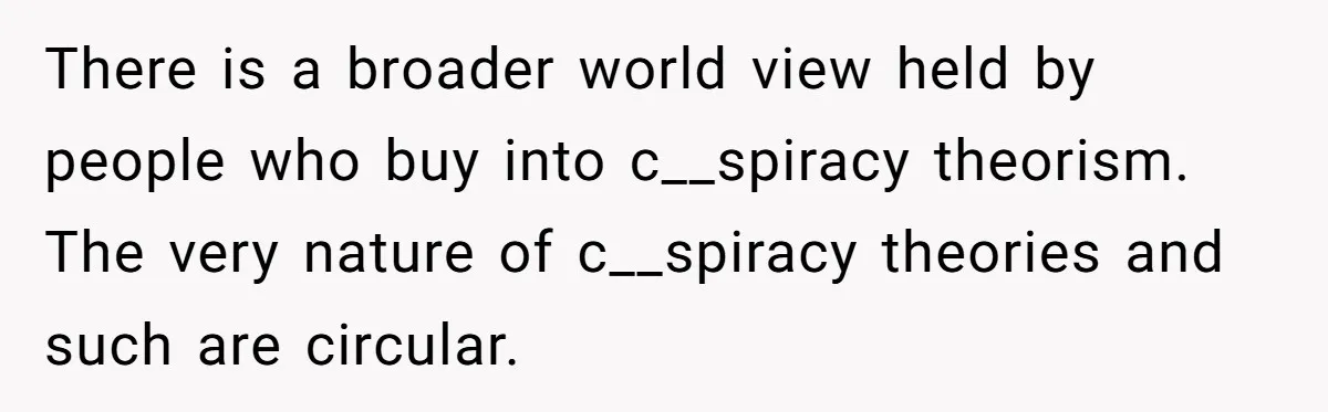 There is a broader world view held by people who buy into c__spiracy theorism. The very nature of c__spiracy theories and such are circular.