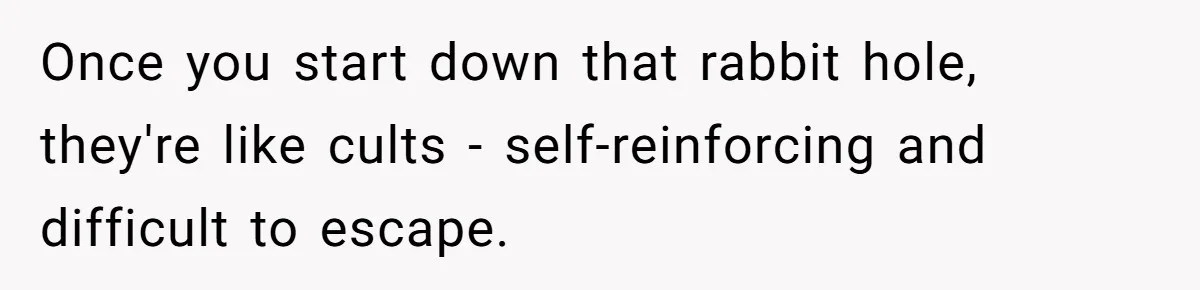 Once you start down that rabbit hole, they're like cults - self-reinforcing and difficult to escape.