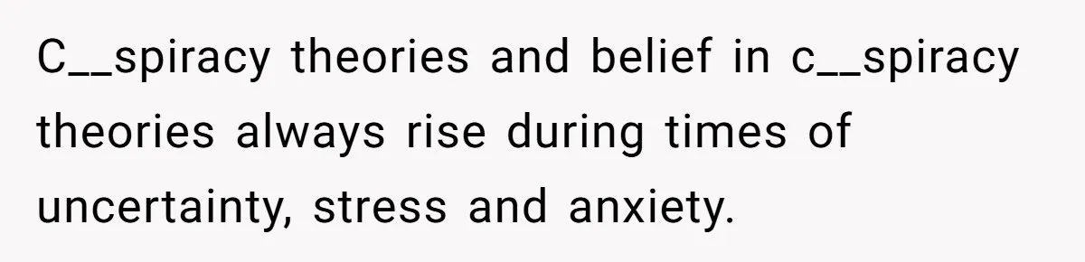 C__spiracy theories and belief in c__spiracy theories always rise during times of uncertainty, stress and anxiety.