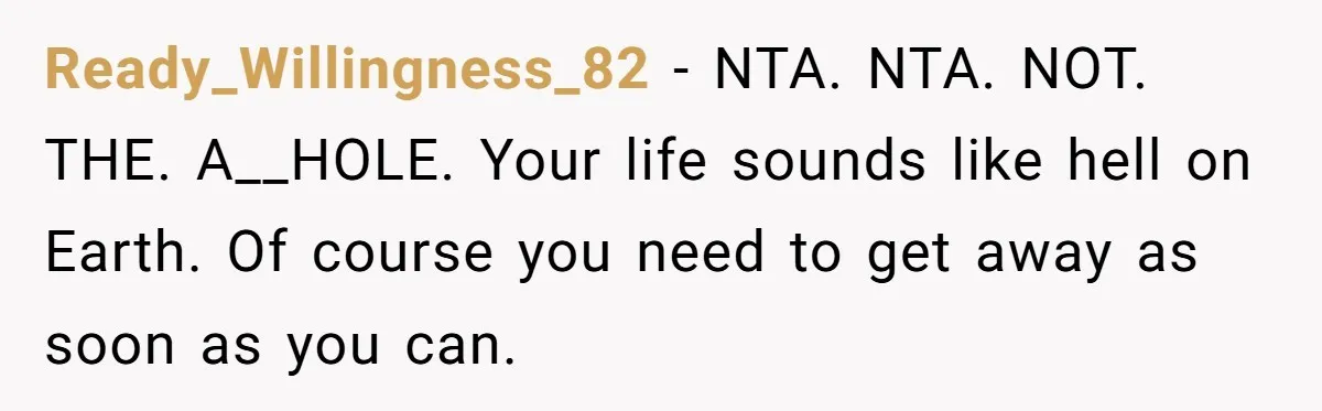 Ready_Willingness_82 − NTA. NTA. NOT. THE. A__HOLE. Your life sounds like hell on Earth. Of course you need to get away as soon as you can.