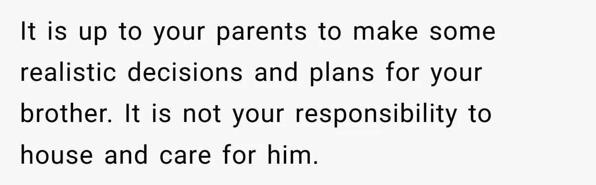 It is up to your parents to make some realistic decisions and plans for your brother. It is not your responsibility to house and care for him.