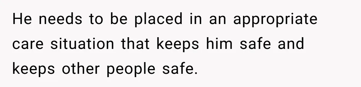 He needs to be placed in an appropriate care situation that keeps him safe and keeps other people safe.