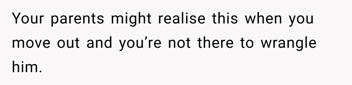 Your parents might realise this when you move out and you’re not there to wrangle him.