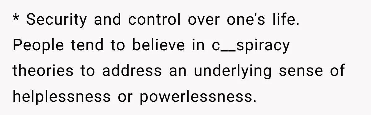 * Security and control over one's life. People tend to believe in c__spiracy theories to address an underlying sense of helplessness or powerlessness.