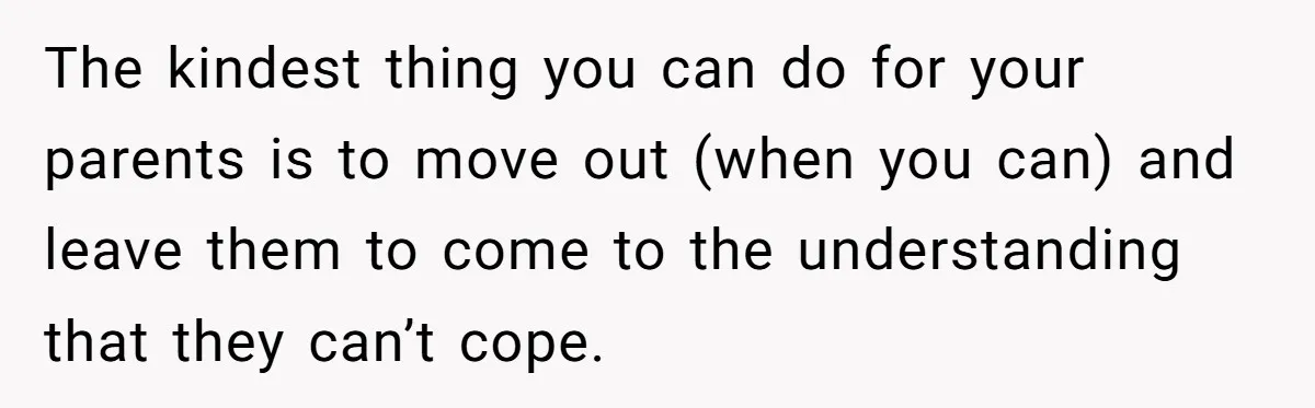 The kindest thing you can do for your parents is to move out (when you can) and leave them to come to the understanding that they can’t cope.