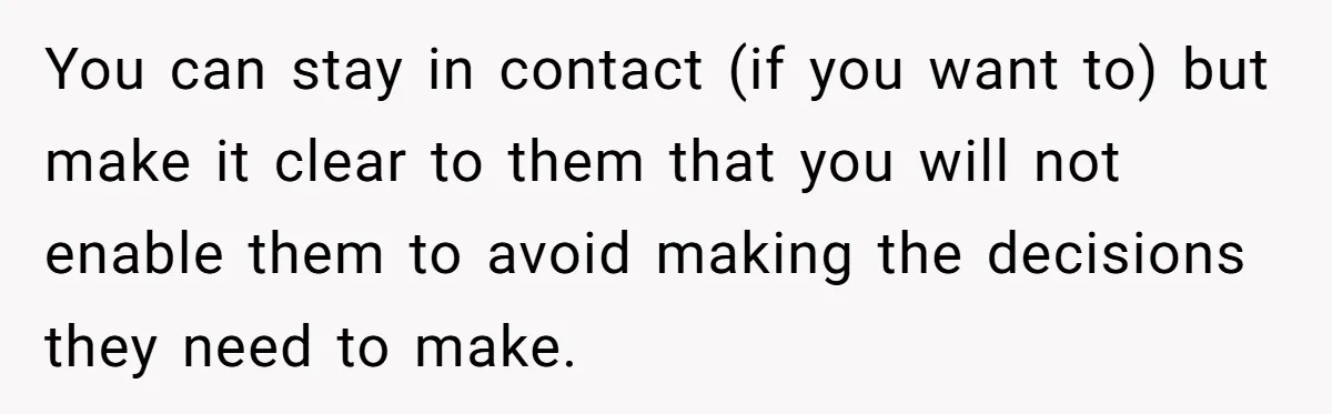 You can stay in contact (if you want to) but make it clear to them that you will not enable them to avoid making the decisions they need to make.