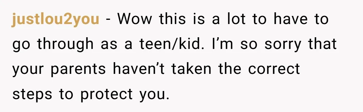 justlou2you − Wow this is a lot to have to go through as a teen/kid. I’m so sorry that your parents haven’t taken the correct steps to protect you.
