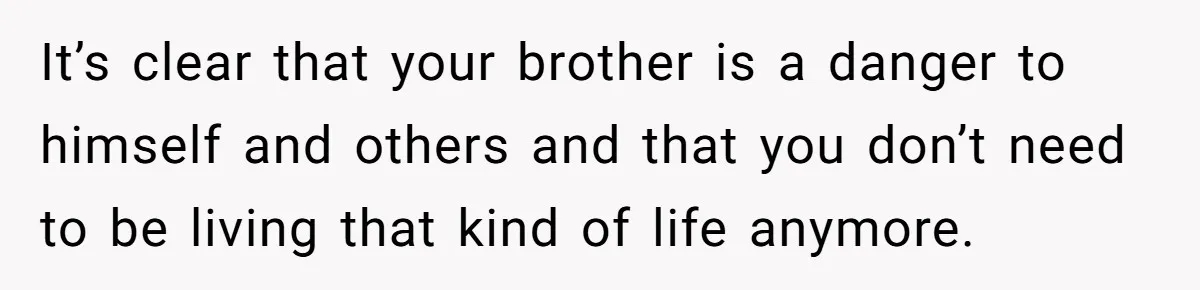 It’s clear that your brother is a danger to himself and others and that you don’t need to be living that kind of life anymore.