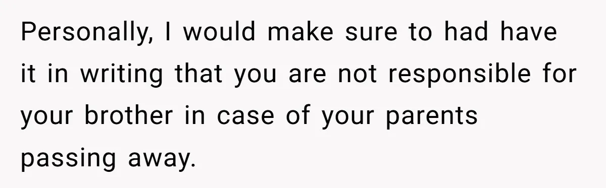 Personally, I would make sure to had have it in writing that you are not responsible for your brother in case of your parents passing away.