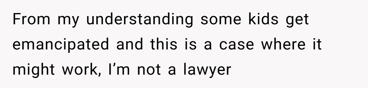From my understanding some kids get emancipated and this is a case where it might work, I’m not a lawyer