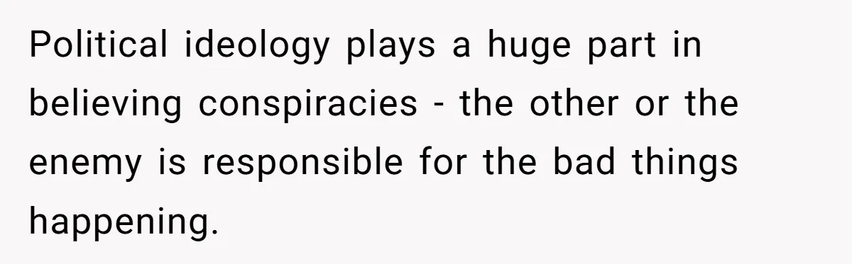 Political ideology plays a huge part in believing conspiracies - the other or the enemy is responsible for the bad things happening.
