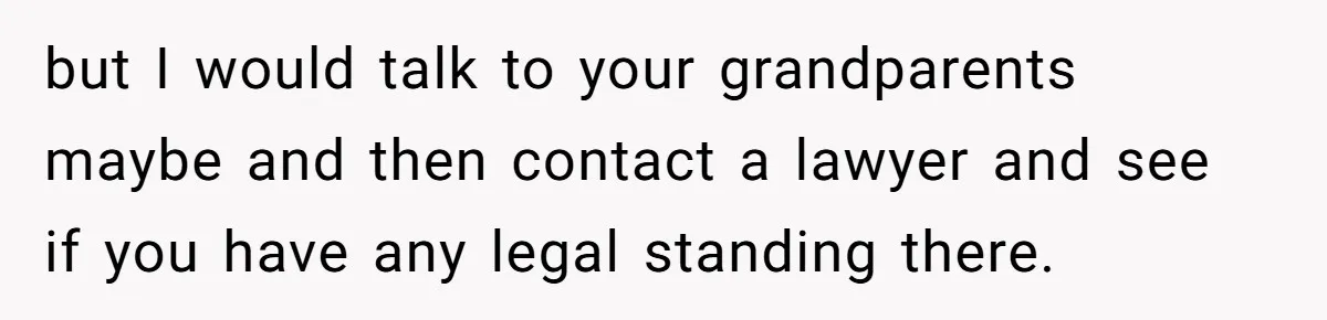 but I would talk to your grandparents maybe and then contact a lawyer and see if you have any legal standing there.