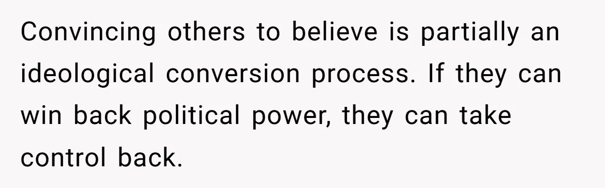 Convincing others to believe is partially an ideological conversion process. If they can win back political power, they can take control back.