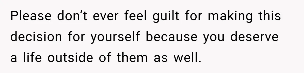 Please don’t ever feel guilt for making this decision for yourself because you deserve a life outside of them as well.