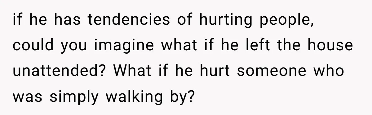 if he has tendencies of hurting people, could you imagine what if he left the house unattended? What if he hurt someone who was simply walking by?
