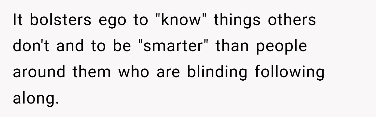 It bolsters ego to "know" things others don't and to be "smarter" than people around them who are blinding following along.