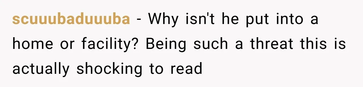 scuuubaduuuba − Why isn't he put into a home or facility? Being such a threat this is actually shocking to read
