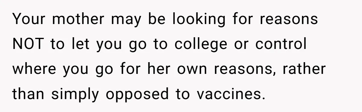 Your mother may be looking for reasons NOT to let you go to college or control where you go for her own reasons, rather than simply opposed to vaccines.