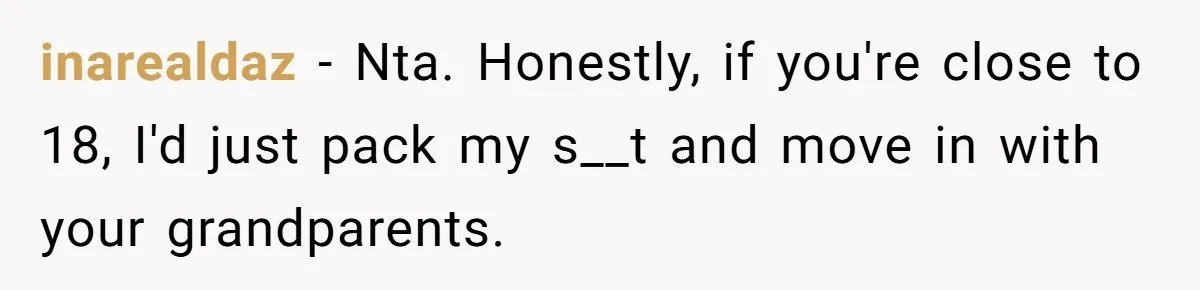 inarealdaz − Nta. Honestly, if you're close to 18, I'd just pack my s__t and move in with your grandparents.