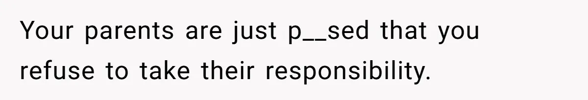 Your parents are just p__sed that you refuse to take their responsibility.