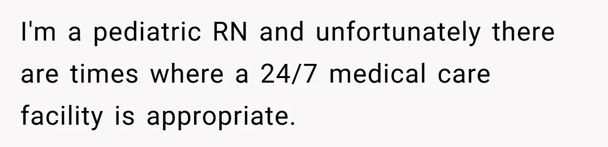 I'm a pediatric RN and unfortunately there are times where a 24/7 medical care facility is appropriate.