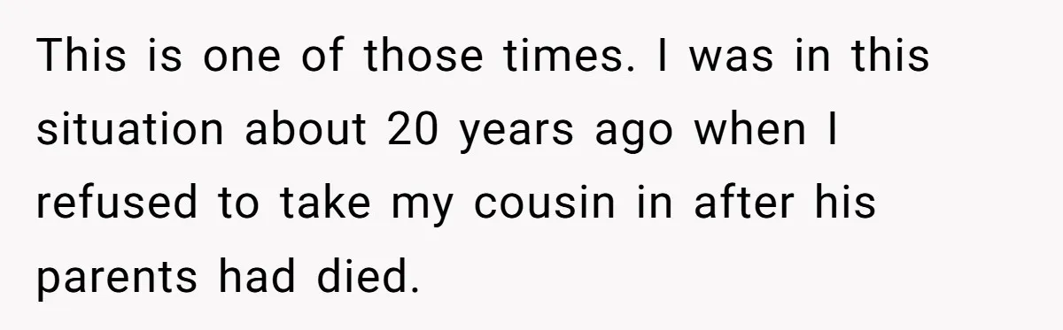 This is one of those times. I was in this situation about 20 years ago when I refused to take my cousin in after his parents had died.