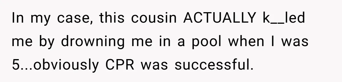 In my case, this cousin ACTUALLY k__led me by drowning me in a pool when I was 5...obviously CPR was successful.