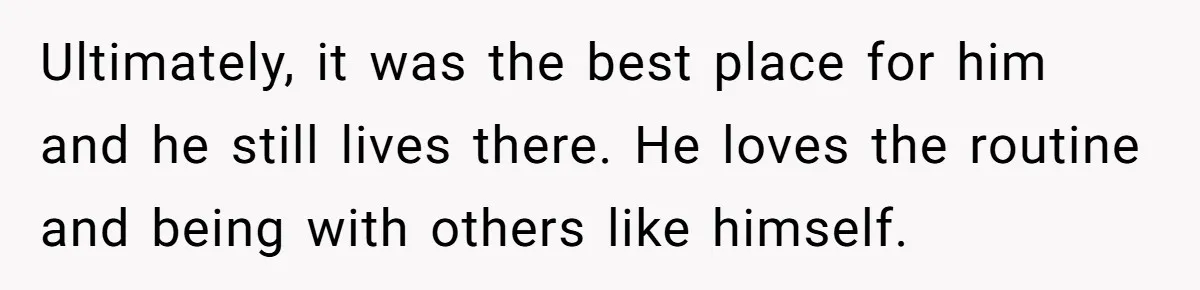Ultimately, it was the best place for him and he still lives there. He loves the routine and being with others like himself.
