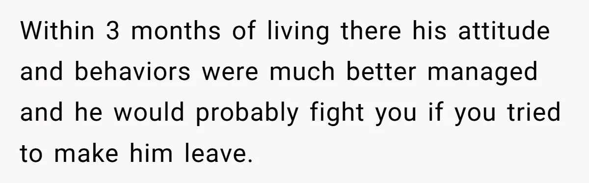 Within 3 months of living there his attitude and behaviors were much better managed and he would probably fight you if you tried to make him leave.