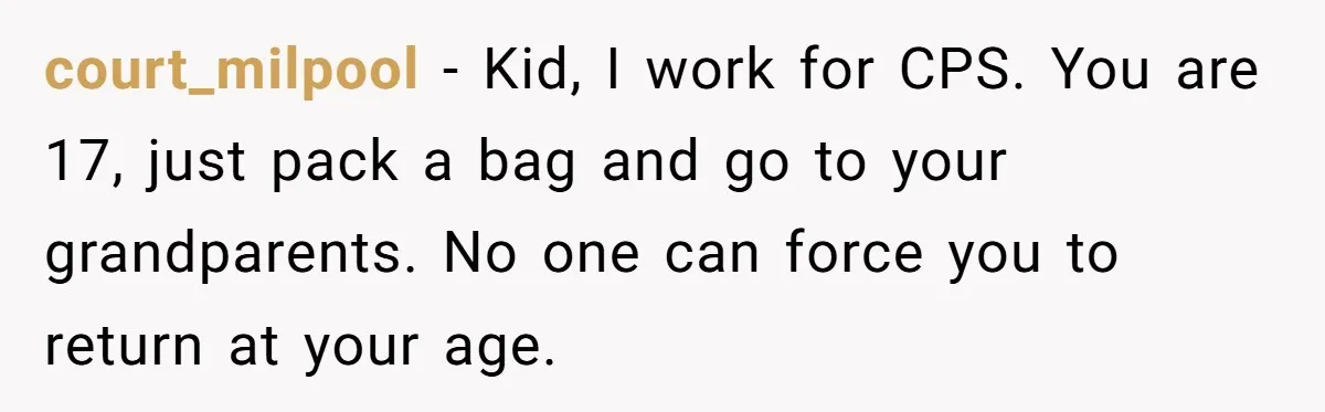 court_milpool − Kid, I work for CPS. You are 17, just pack a bag and go to your grandparents. No one can force you to return at your age.