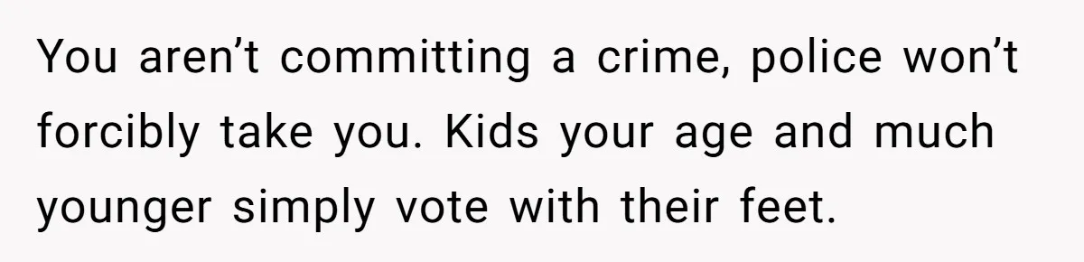 You aren’t committing a crime, police won’t forcibly take you. Kids your age and much younger simply vote with their feet.