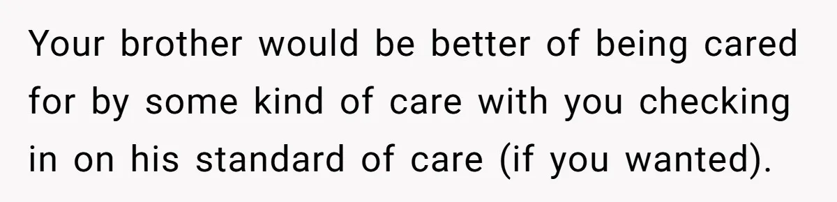 Your brother would be better of being cared for by some kind of care with you checking in on his standard of care (if you wanted).